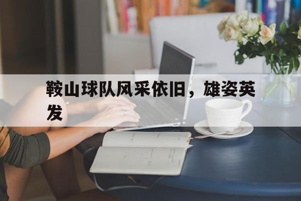乐鱼体育下载app官网-鞍山球队风采依旧，雄姿英发的简单介绍