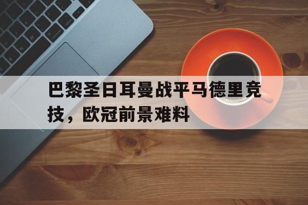 乐鱼体育下载-关于巴黎圣日耳曼战平马德里竞技，欧冠前景难料的信息